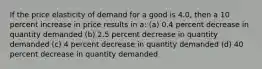 If the price elasticity of demand for a good is 4.0, then a 10 percent increase in price results in a: (a) 0.4 percent decrease in quantity demanded (b) 2.5 percent decrease in quantity demanded (c) 4 percent decrease in quantity demanded (d) 40 percent decrease in quantity demanded