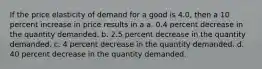 If the price elasticity of demand for a good is 4.0, then a 10 percent increase in price results in a a. 0.4 percent decrease in the quantity demanded. b. 2.5 percent decrease in the quantity demanded. c. 4 percent decrease in the quantity demanded. d. 40 percent decrease in the quantity demanded.