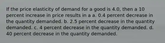 If the price elasticity of demand for a good is 4.0, then a 10 percent increase in price results in a a. 0.4 percent decrease in the quantity demanded. b. 2.5 percent decrease in the quantity demanded. c. 4 percent decrease in the quantity demanded. d. 40 percent decrease in the quantity demanded.