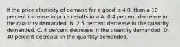 If the price elasticity of demand for a good is 4.0, then a 10 percent increase in price results in a A. 0.4 percent decrease in the quantity demanded. B. 2.5 percent decrease in the quantity demanded. C. 4 percent decrease in the quantity demanded. D. 40 percent decrease in the quantity demanded.