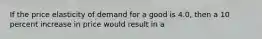 If the price elasticity of demand for a good is 4.0, then a 10 percent increase in price would result in a