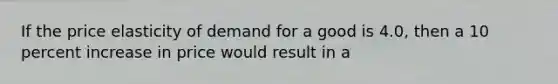 If the price elasticity of demand for a good is 4.0, then a 10 percent increase in price would result in a