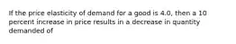 If the price elasticity of demand for a good is 4.0, then a 10 percent increase in price results in a decrease in quantity demanded of