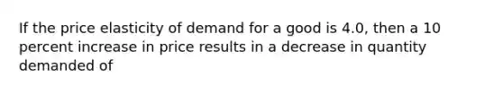 If the price elasticity of demand for a good is 4.0, then a 10 percent increase in price results in a decrease in quantity demanded of