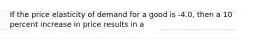 If the price elasticity of demand for a good is -4.0, then a 10 percent increase in price results in a