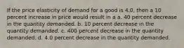 If the price elasticity of demand for a good is 4.0, then a 10 percent increase in price would result in a a. 40 percent decrease in the quantity demanded. b. 10 percent decrease in the quantity demanded. c. 400 percent decrease in the quantity demanded. d. 4.0 percent decrease in the quantity demanded.