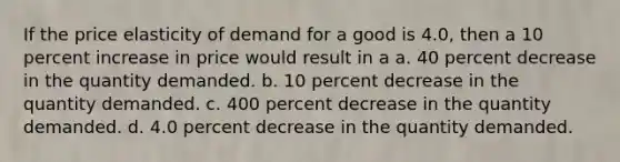 If the price elasticity of demand for a good is 4.0, then a 10 percent increase in price would result in a a. 40 percent decrease in the quantity demanded. b. 10 percent decrease in the quantity demanded. c. 400 percent decrease in the quantity demanded. d. 4.0 percent decrease in the quantity demanded.