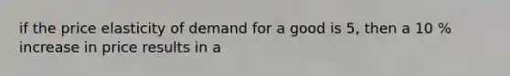 if the price elasticity of demand for a good is 5, then a 10 % increase in price results in a
