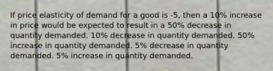 If price elasticity of demand for a good is -5, then a 10% increase in price would be expected to result in a 50% decrease in quantity demanded. 10% decrease in quantity demanded. 50% increase in quantity demanded. 5% decrease in quantity demanded. 5% increase in quantity demanded.