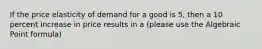 If the price elasticity of demand for a good is 5, then a 10 percent increase in price results in a (please use the Algebraic Point formula)