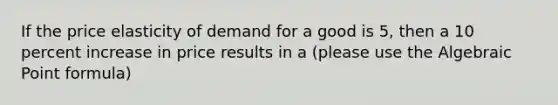 If the price elasticity of demand for a good is 5, then a 10 percent increase in price results in a (please use the Algebraic Point formula)