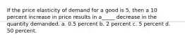 If the price elasticity of demand for a good is 5, then a 10 percent increase in price results in a_____ decrease in the quantity demanded. a. 0.5 percent b. 2 percent c. 5 percent d. 50 percent.