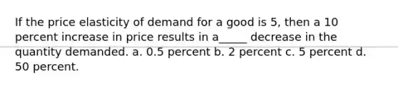 If the price elasticity of demand for a good is 5, then a 10 percent increase in price results in a_____ decrease in the quantity demanded. a. 0.5 percent b. 2 percent c. 5 percent d. 50 percent.