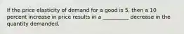 If the price elasticity of demand for a good is 5, then a 10 percent increase in price results in a __________ decrease in the quantity demanded.