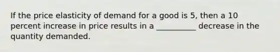 If the price elasticity of demand for a good is 5, then a 10 percent increase in price results in a __________ decrease in the quantity demanded.