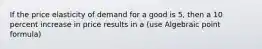 If the price elasticity of demand for a good is 5, then a 10 percent increase in price results in a (use Algebraic point formula)