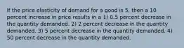 If the price elasticity of demand for a good is 5, then a 10 percent increase in price results in a 1) 0.5 percent decrease in the quantity demanded. 2) 2 percent decrease in the quantity demanded. 3) 5 percent decrease in the quantity demanded. 4) 50 percent decrease in the quantity demanded.