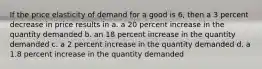 If the price elasticity of demand for a good is 6, then a 3 percent decrease in price results in a. a 20 percent increase in the quantity demanded b. an 18 percent increase in the quantity demanded c. a 2 percent increase in the quantity demanded d. a 1.8 percent increase in the quantity demanded