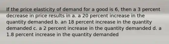 If the price elasticity of demand for a good is 6, then a 3 percent decrease in price results in a. a 20 percent increase in the quantity demanded b. an 18 percent increase in the quantity demanded c. a 2 percent increase in the quantity demanded d. a 1.8 percent increase in the quantity demanded