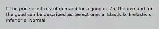 If the price elasticity of demand for a good is .75, the demand for the good can be described as: Select one: a. Elastic b. Inelastic c. Inferior d. Normal