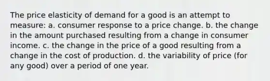 The price elasticity of demand for a good is an attempt to measure: a. consumer response to a price change. b. the change in the amount purchased resulting from a change in consumer income. c. the change in the price of a good resulting from a change in the cost of production. d. the variability of price (for any good) over a period of one year.