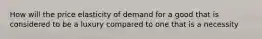 How will the price elasticity of demand for a good that is considered to be a luxury compared to one that is a necessity