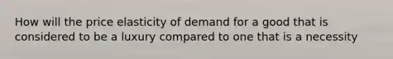 How will the price elasticity of demand for a good that is considered to be a luxury compared to one that is a necessity