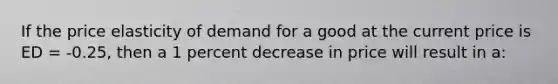 If the price elasticity of demand for a good at the current price is ED = -0.25, then a 1 percent decrease in price will result in a: