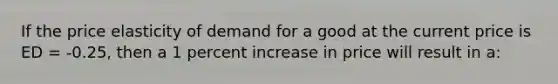 If the price elasticity of demand for a good at the current price is ED = -0.25, then a 1 percent increase in price will result in a: