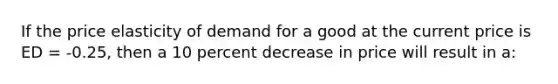 If the price elasticity of demand for a good at the current price is ED = -0.25, then a 10 percent decrease in price will result in a: