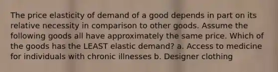 The price elasticity of demand of a good depends in part on its relative necessity in comparison to other goods. Assume the following goods all have approximately the same price. Which of the goods has the LEAST elastic demand? a. Access to medicine for individuals with chronic illnesses b. Designer clothing