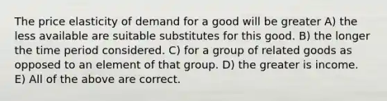 The price elasticity of demand for a good will be greater A) the less available are suitable substitutes for this good. B) the longer the time period considered. C) for a group of related goods as opposed to an element of that group. D) the greater is income. E) All of the above are correct.