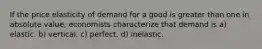 If the price elasticity of demand for a good is greater than one in absolute value, economists characterize that demand is a) elastic. b) vertical. c) perfect. d) inelastic.