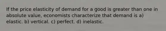 If the price elasticity of demand for a good is greater than one in absolute value, economists characterize that demand is a) elastic. b) vertical. c) perfect. d) inelastic.