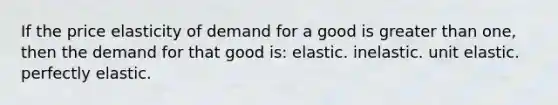 If the price elasticity of demand for a good is greater than one, then the demand for that good is: elastic. inelastic. unit elastic. perfectly elastic.