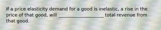 If a price elasticity demand for a good is inelastic, a rise in the price of that good, will ____________________ total revenue from that good.