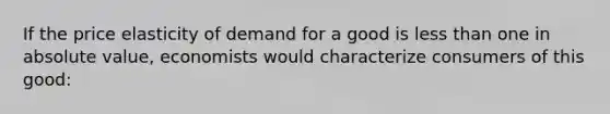 If the price elasticity of demand for a good is less than one in absolute value, economists would characterize consumers of this good: