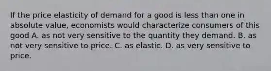 If the price elasticity of demand for a good is less than one in absolute value, economists would characterize consumers of this good A. as not very sensitive to the quantity they demand. B. as not very sensitive to price. C. as elastic. D. as very sensitive to price.