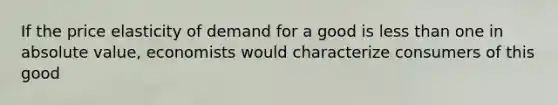 If the price elasticity of demand for a good is less than one in absolute value, economists would characterize consumers of this good