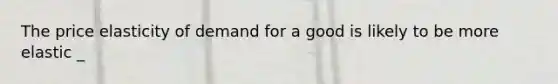 The price elasticity of demand for a good is likely to be more elastic _