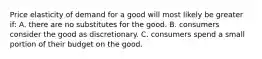 Price elasticity of demand for a good will most likely be greater if: A. there are no substitutes for the good. B. consumers consider the good as discretionary. C. consumers spend a small portion of their budget on the good.