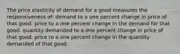 The price elasticity of demand for a good measures the responsiveness of: demand to a one percent change in price of that good. price to a one percent change in the demand for that good. quantity demanded to a one percent change in price of that good. price to a one percent change in the quantity demanded of that good.