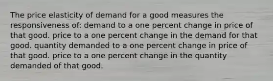 The price elasticity of demand for a good measures the responsiveness of: demand to a one percent change in price of that good. price to a one percent change in the demand for that good. quantity demanded to a one percent change in price of that good. price to a one percent change in the quantity demanded of that good.