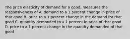 The price elasticity of demand for a good, measures the responsiveness of A. demand to a 1 percent change in price of that good B. price to a 1 percent change in the demand for that good C. quantity demanded to a 1 percent in price of that good D. price to a 1 percent change in the quantity demanded of that good