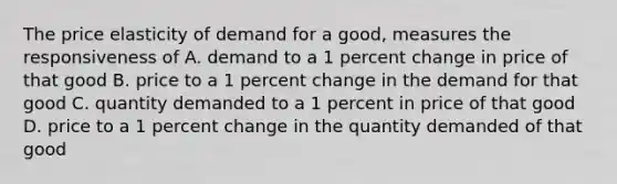 The price elasticity of demand for a good, measures the responsiveness of A. demand to a 1 percent change in price of that good B. price to a 1 percent change in the demand for that good C. quantity demanded to a 1 percent in price of that good D. price to a 1 percent change in the quantity demanded of that good