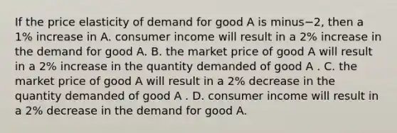 If the price elasticity of demand for good A is minus−​2, then a​ 1% increase in A. consumer income will result in a​ 2% increase in the demand for good A. B. the market price of good A will result in a​ 2% increase in the quantity demanded of good A . C. the market price of good A will result in a​ 2% decrease in the quantity demanded of good A . D. consumer income will result in a​ 2% decrease in the demand for good A.