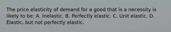 The price elasticity of demand for a good that is a necessity is likely to be: A. Inelastic. B. Perfectly elastic. C. Unit elastic. D. Elastic, but not perfectly elastic.