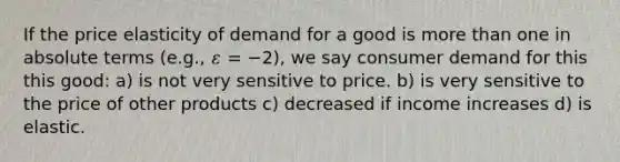 If the price elasticity of demand for a good is more than one in absolute terms (e.g., 𝜀 = −2), we say consumer demand for this this good: a) is not very sensitive to price. b) is very sensitive to the price of other products c) decreased if income increases d) is elastic.