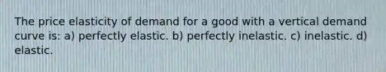 The price elasticity of demand for a good with a vertical demand curve is: a) perfectly elastic. b) perfectly inelastic. c) inelastic. d) elastic.