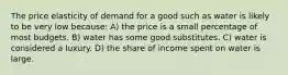 The price elasticity of demand for a good such as water is likely to be very low because: A) the price is a small percentage of most budgets. B) water has some good substitutes. C) water is considered a luxury. D) the share of income spent on water is large.